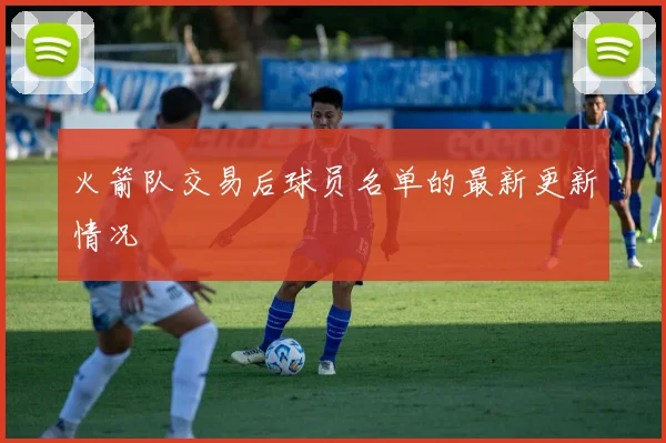 火箭队交易后球员名单的最新更新情况