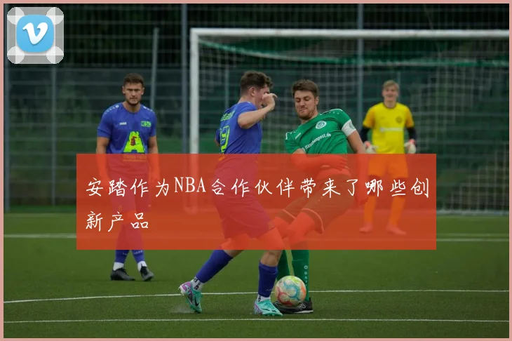 安踏作为NBA合作伙伴带来了哪些创新产品