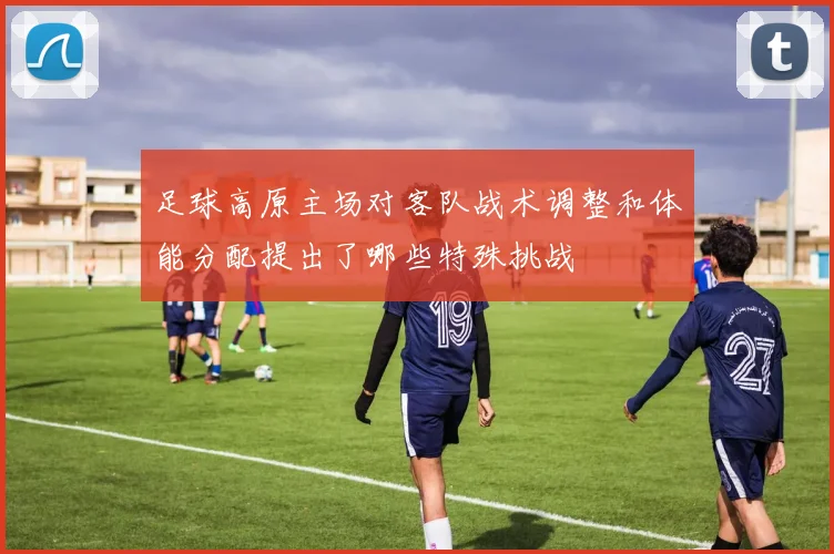 足球高原主场对客队战术调整和体能分配提出了哪些特殊挑战