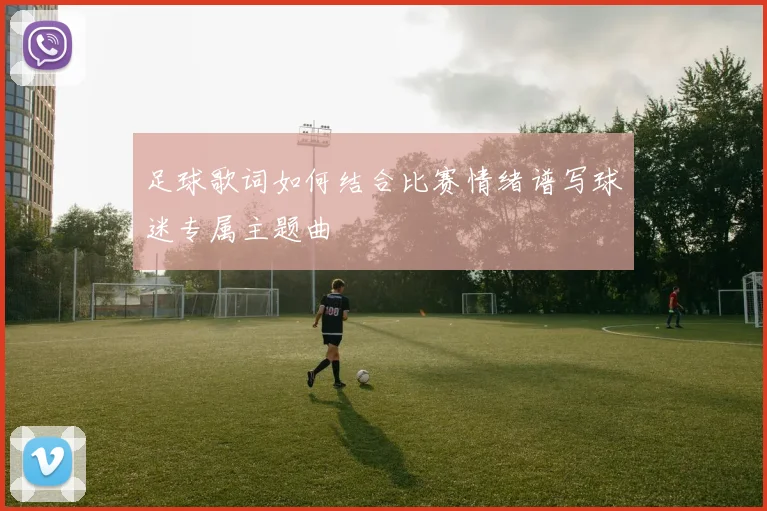 足球歌词如何结合比赛情绪谱写球迷专属主题曲