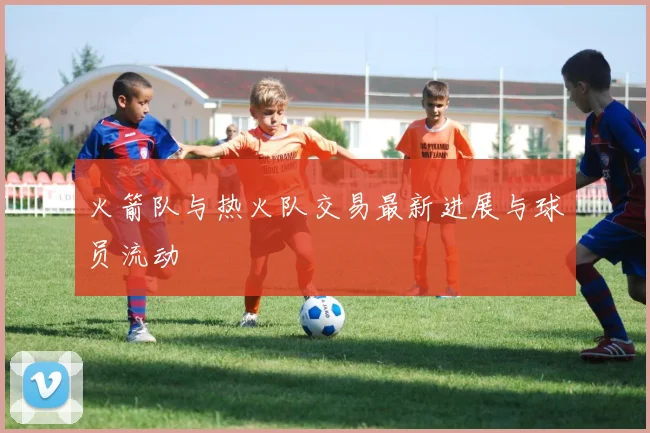 火箭队与热火队交易最新进展与球员流动